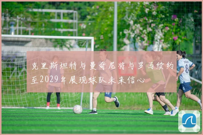 克里斯坦特与曼奇尼将与罗马续约至2029年展现球队未来信心