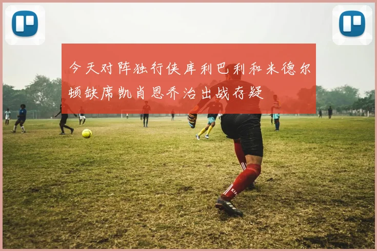 今天对阵独行侠库利巴利和米德尔顿缺席凯肖恩乔治出战存疑