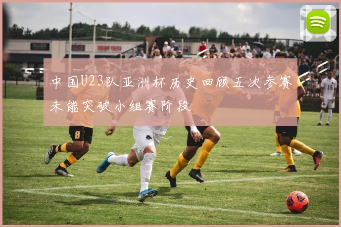 中国U23队亚洲杯历史回顾五次参赛未能突破小组赛阶段