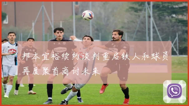 邦本宜裕续约谈判重启铁人和球员再度聚首商讨未来