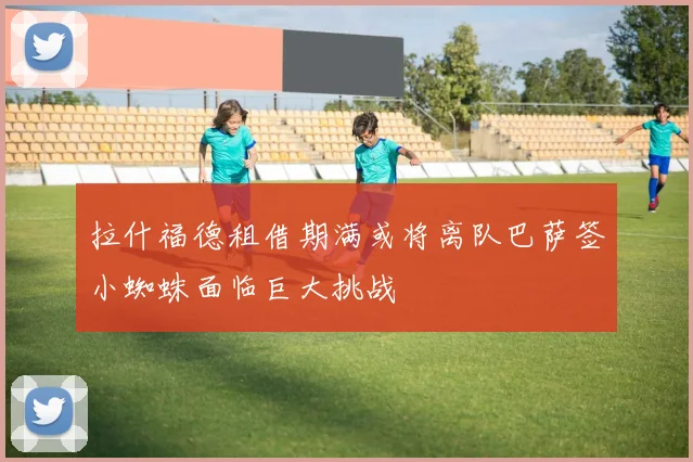 拉什福德租借期满或将离队巴萨签小蜘蛛面临巨大挑战