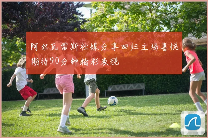 阿尔瓦雷斯社媒分享回归主场喜悦期待90分钟精彩表现