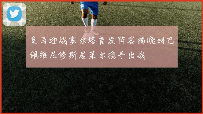 皇马迎战塞尔塔首发阵容揭晓姆巴佩维尼修斯居莱尔携手出战