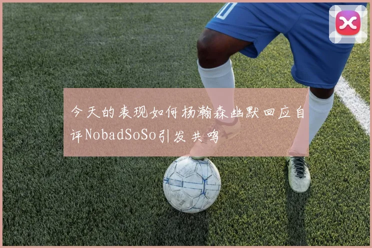 今天的表现如何杨瀚森幽默回应自评NobadSoSo引发共鸣
