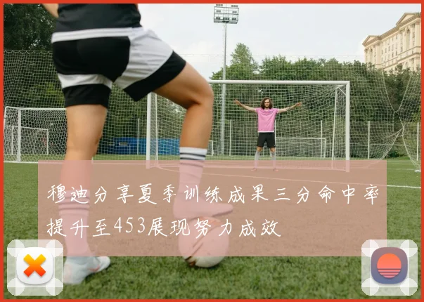 穆迪分享夏季训练成果三分命中率提升至453展现努力成效