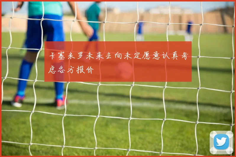 卡塞米罗未来去向未定愿意认真考虑各方报价