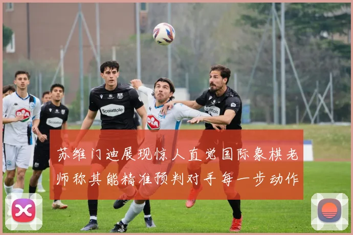 苏维门迪展现惊人直觉国际象棋老师称其能精准预判对手每一步动作