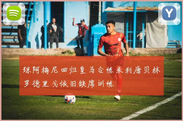 琼阿梅尼回归皇马合练米利唐贝林罗德里戈依旧缺席训练