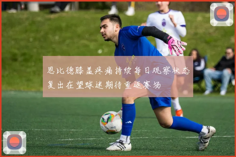 恩比德膝盖疼痛持续每日观察状态复出在望球迷期待重返赛场