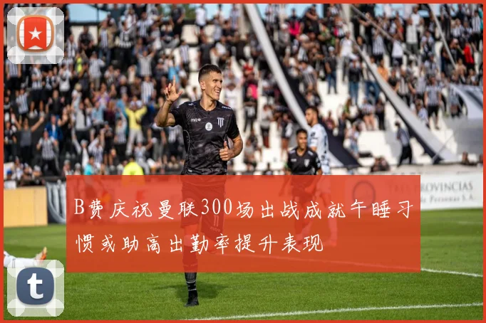 B费庆祝曼联300场出战成就午睡习惯或助高出勤率提升表现