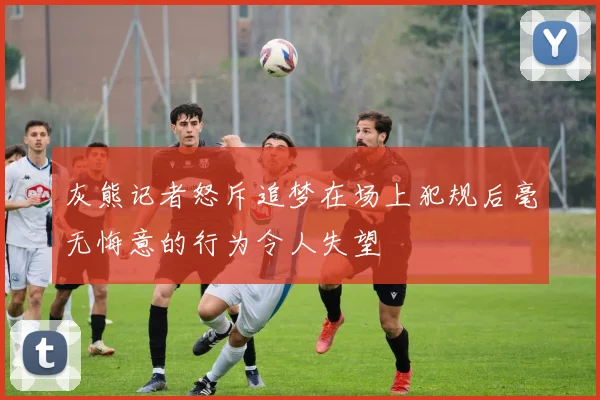 灰熊记者怒斥追梦在场上犯规后毫无悔意的行为令人失望