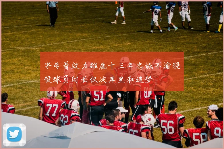 字母哥效力雄鹿十三年忠诚不渝现役球员时长仅次库里和追梦