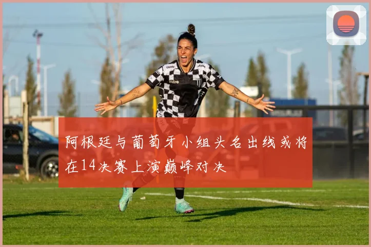 阿根廷与葡萄牙小组头名出线或将在14决赛上演巅峰对决