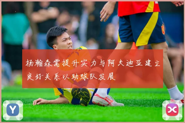 杨瀚森需提升实力与阿夫迪亚建立良好关系以助球队发展