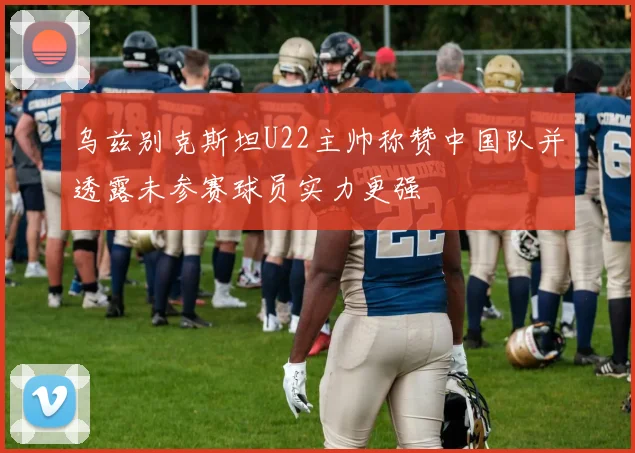 乌兹别克斯坦U22主帅称赞中国队并透露未参赛球员实力更强