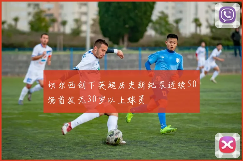 切尔西创下英超历史新纪录连续50场首发无30岁以上球员