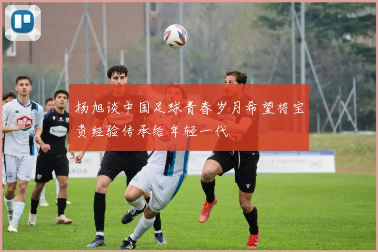 杨旭谈中国足球青春岁月希望将宝贵经验传承给年轻一代
