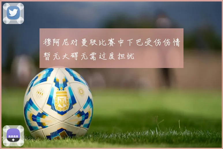 穆阿尼对曼联比赛中下巴受伤伤情暂无大碍无需过度担忧