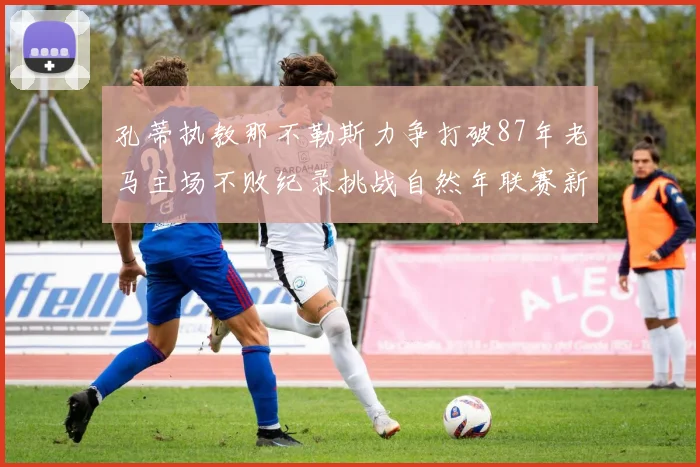 孔蒂执教那不勒斯力争打破87年老马主场不败纪录挑战自然年联赛新高