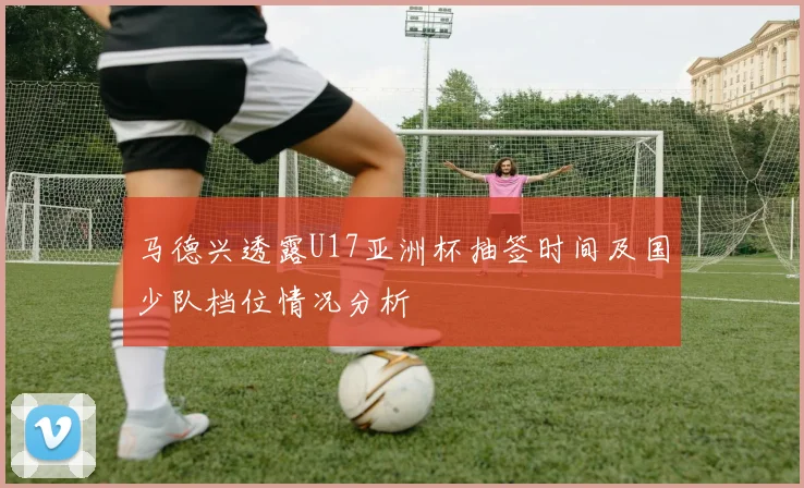 马德兴透露U17亚洲杯抽签时间及国少队档位情况分析