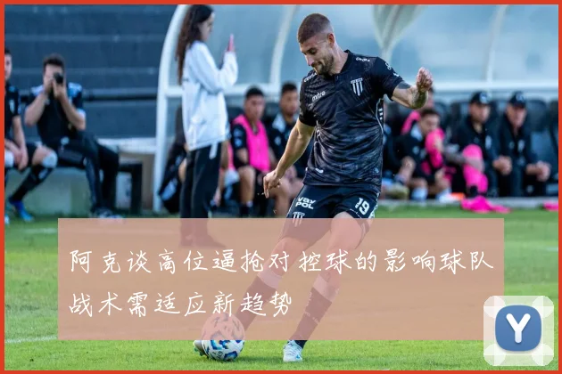 阿克谈高位逼抢对控球的影响球队战术需适应新趋势