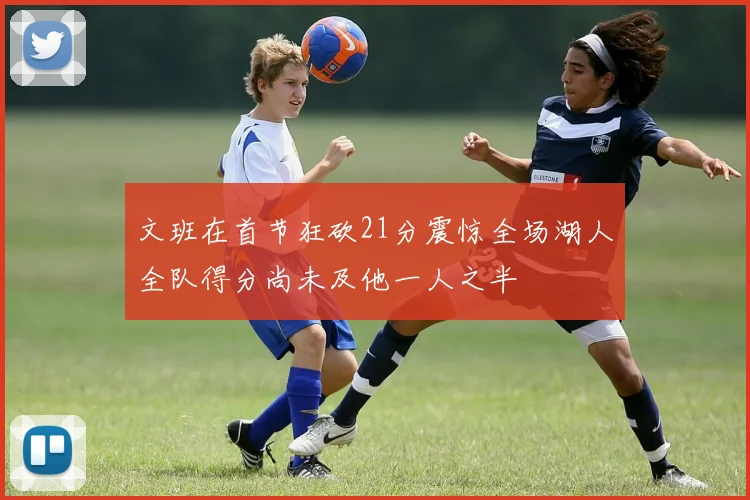 文班在首节狂砍21分震惊全场湖人全队得分尚未及他一人之半