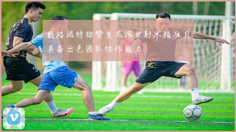 戴格诺特称赞克尼佩尔射术精准且具备出色团队协作能力