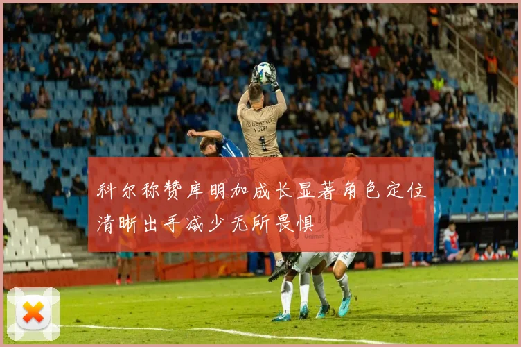 科尔称赞库明加成长显著角色定位清晰出手减少无所畏惧